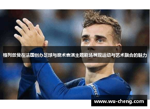 格列兹曼在法国创办足球与魔术表演主题剧场展现运动与艺术融合的魅力