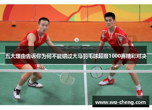 五大理由告诉你为何不能错过大马羽毛球超级1000赛精彩对决