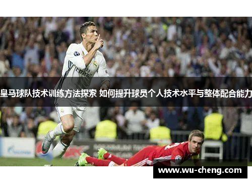 皇马球队技术训练方法探索 如何提升球员个人技术水平与整体配合能力