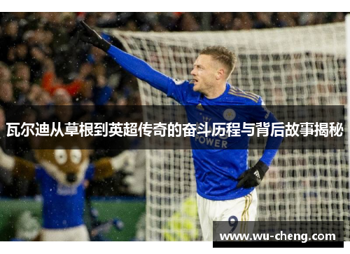 瓦尔迪从草根到英超传奇的奋斗历程与背后故事揭秘