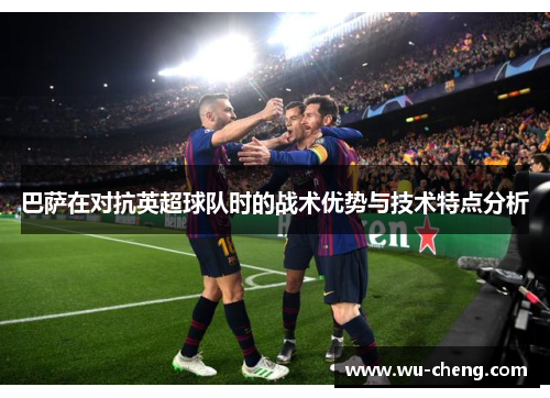 巴萨在对抗英超球队时的战术优势与技术特点分析